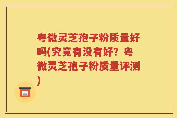 粤微灵芝孢子粉质量好吗(究竟有没有好？粤微灵芝孢子粉质量评测)