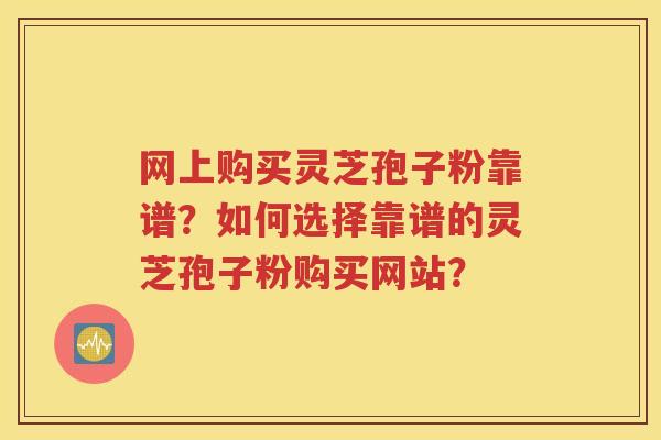 网上购买灵芝孢子粉靠谱？如何选择靠谱的灵芝孢子粉购买网站？