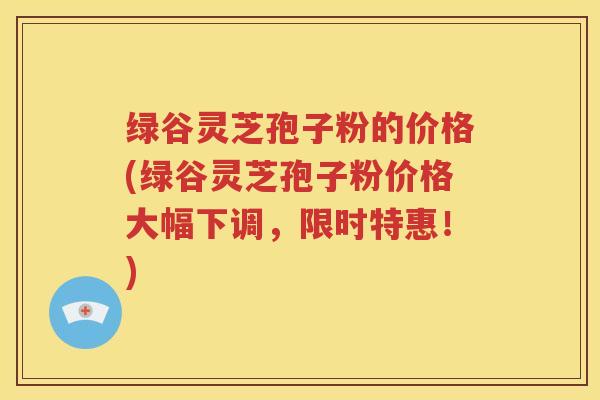 绿谷灵芝孢子粉的价格(绿谷灵芝孢子粉价格大幅下调，限时特惠！)