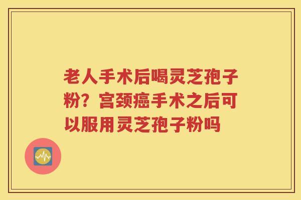 老人手术后喝灵芝孢子粉？宫颈癌手术之后可以服用灵芝孢子粉吗