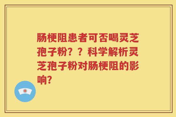 肠梗阻患者可否喝灵芝孢子粉？？科学解析灵芝孢子粉对肠梗阻的影响？