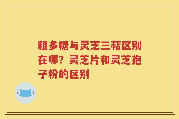 粗多糖与灵芝三萜区别在哪？灵芝片和灵芝孢子粉的区别