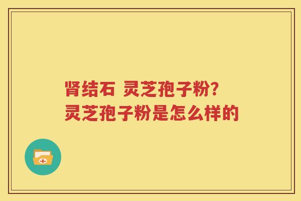 肾结石 灵芝孢子粉？灵芝孢子粉是怎么样的