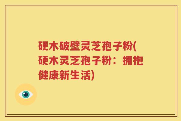 硬木破壁灵芝孢子粉(硬木灵芝孢子粉：拥抱健康新生活)