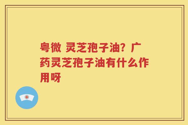 粤微 灵芝孢子油？广药灵芝孢子油有什么作用呀