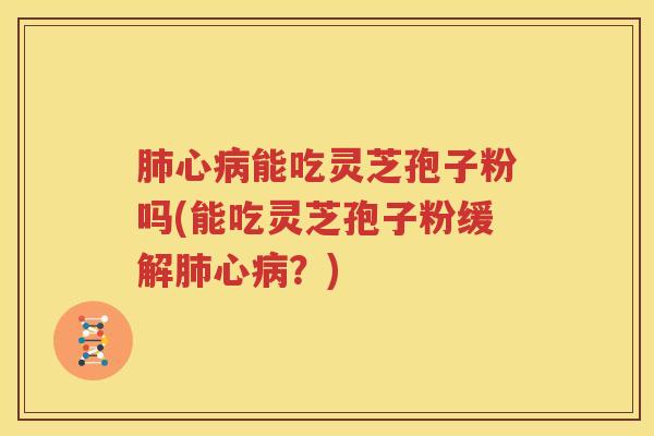 肺心病能吃灵芝孢子粉吗(能吃灵芝孢子粉缓解肺心病？)