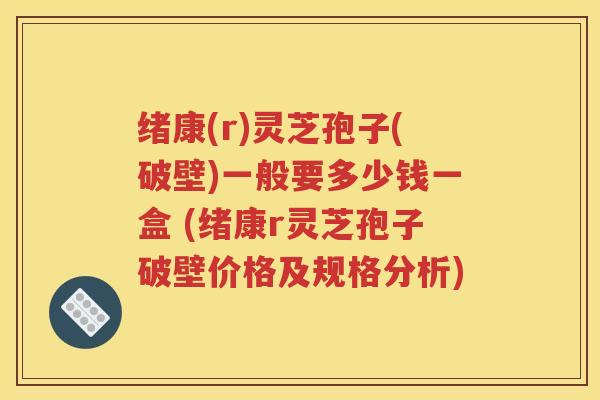 绪康(r)灵芝孢子(破壁)一般要多少钱一盒 (绪康r灵芝孢子破壁价格及规格分析)