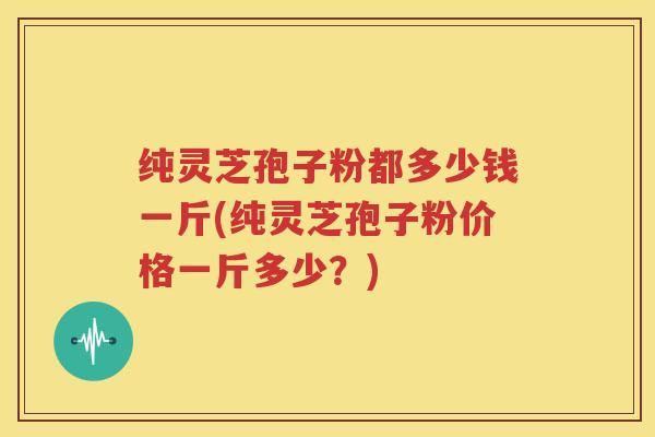 纯灵芝孢子粉都多少钱一斤(纯灵芝孢子粉价格一斤多少？)
