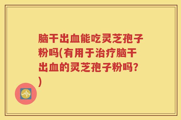 脑干出血能吃灵芝孢子粉吗(有用于治疗脑干出血的灵芝孢子粉吗？)