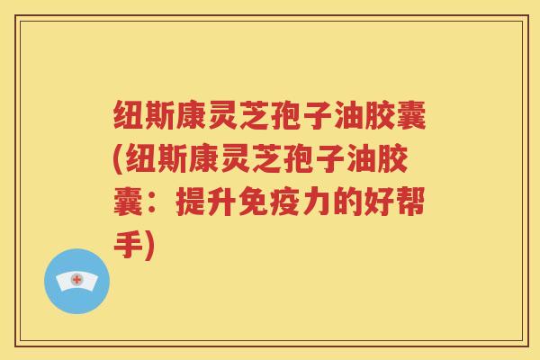 纽斯康灵芝孢子油胶囊(纽斯康灵芝孢子油胶囊：提升免疫力的好帮手)