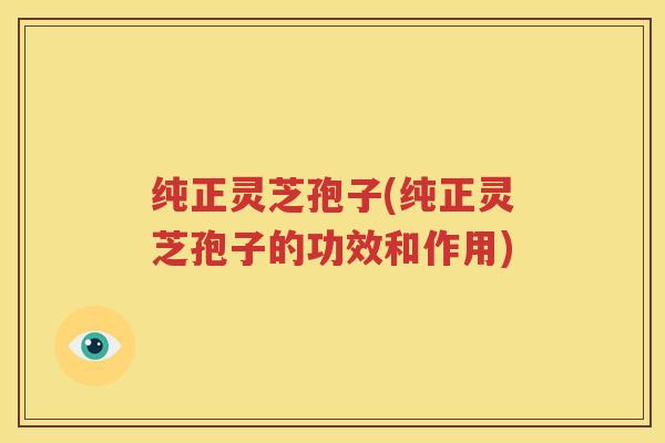 纯正灵芝孢子(纯正灵芝孢子的功效和作用)