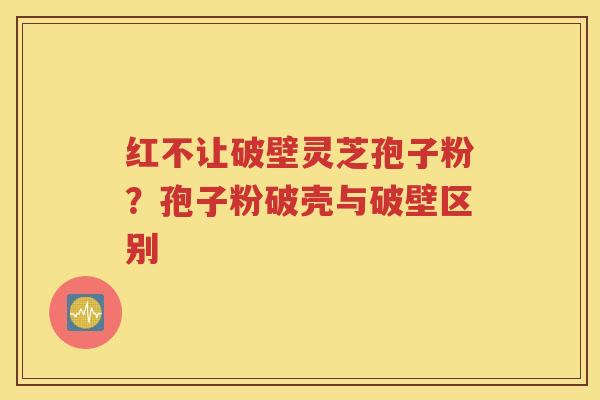 红不让破壁灵芝孢子粉？孢子粉破壳与破壁区别