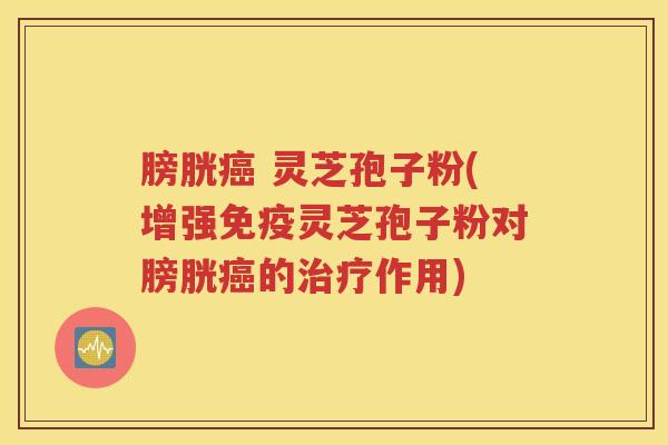 膀胱癌 灵芝孢子粉(增强免疫灵芝孢子粉对膀胱癌的治疗作用)