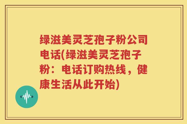 绿滋美灵芝孢子粉公司电话(绿滋美灵芝孢子粉：电话订购热线，健康生活从此开始)
