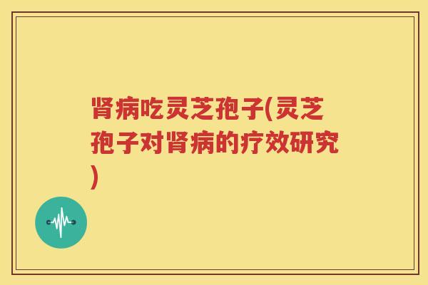 肾病吃灵芝孢子(灵芝孢子对肾病的疗效研究)