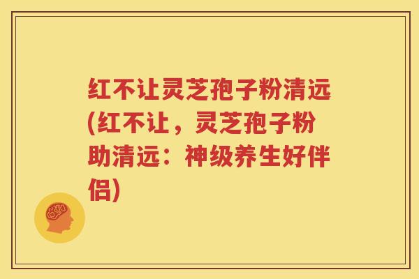 红不让灵芝孢子粉清远(红不让，灵芝孢子粉助清远：神级养生好伴侣)
