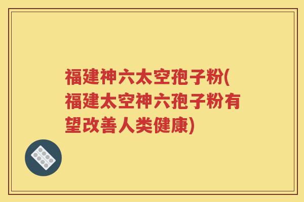 福建神六太空孢子粉(福建太空神六孢子粉有望改善人类健康)