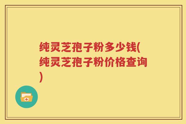 纯灵芝孢子粉多少钱(纯灵芝孢子粉价格查询)