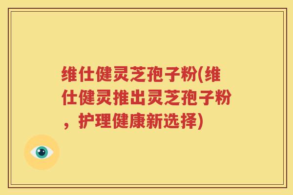维仕健灵芝孢子粉(维仕健灵推出灵芝孢子粉，护理健康新选择)