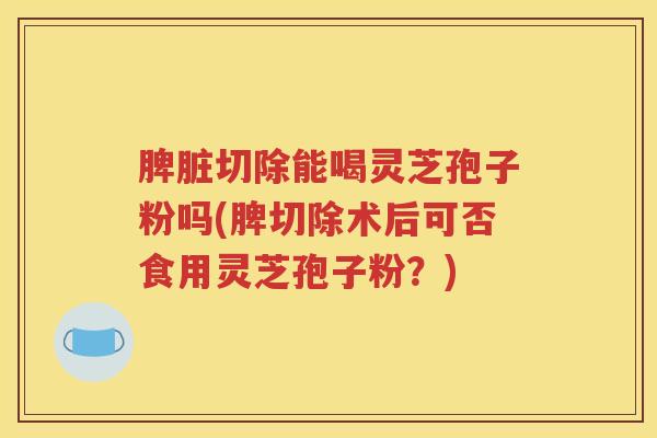 脾脏切除能喝灵芝孢子粉吗(脾切除术后可否食用灵芝孢子粉？)