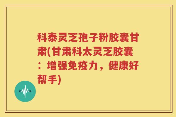 科泰灵芝孢子粉胶囊甘肃(甘肃科太灵芝胶囊：增强免疫力，健康好帮手)