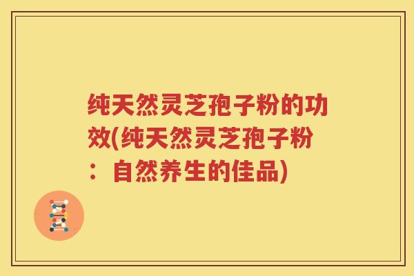 纯天然灵芝孢子粉的功效(纯天然灵芝孢子粉：自然养生的佳品)
