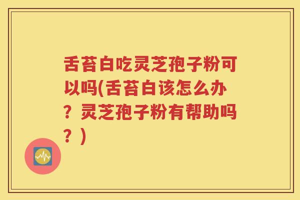 舌苔白吃灵芝孢子粉可以吗(舌苔白该怎么办？灵芝孢子粉有帮助吗？)