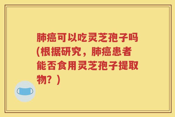 肺癌可以吃灵芝孢子吗(根据研究，肺癌患者能否食用灵芝孢子提取物？)