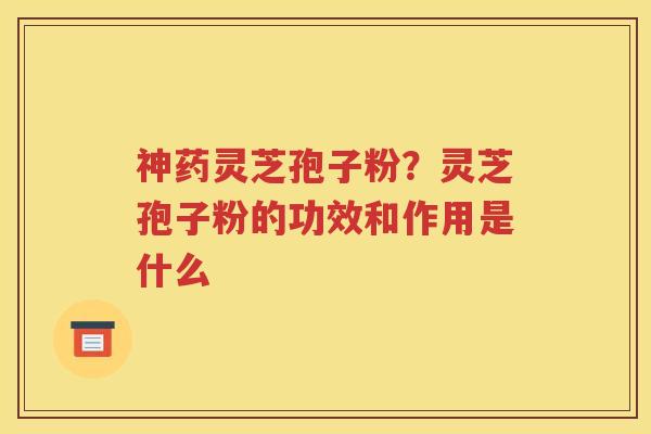 神药灵芝孢子粉？灵芝孢子粉的功效和作用是什么
