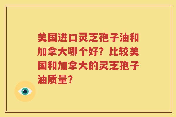 美国进口灵芝孢子油和加拿大哪个好？比较美国和加拿大的灵芝孢子油质量？