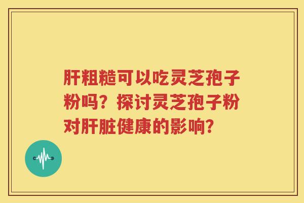 肝粗糙可以吃灵芝孢子粉吗？探讨灵芝孢子粉对肝脏健康的影响？