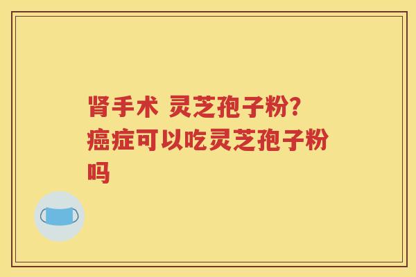 肾手术 灵芝孢子粉？癌症可以吃灵芝孢子粉吗