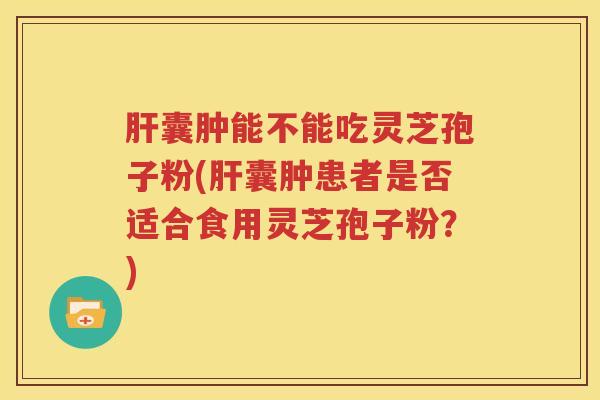 肝囊肿能不能吃灵芝孢子粉(肝囊肿患者是否适合食用灵芝孢子粉？)