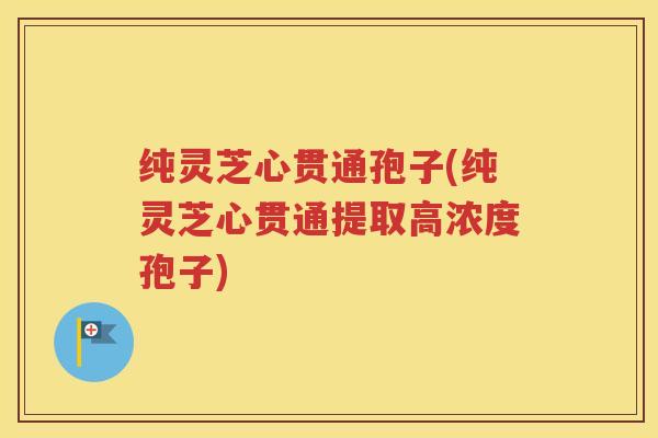 纯灵芝心贯通孢子(纯灵芝心贯通提取高浓度孢子)