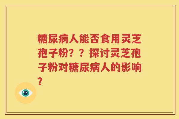 糖尿病人能否食用灵芝孢子粉？？探讨灵芝孢子粉对糖尿病人的影响？