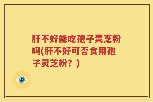 肝不好能吃孢子灵芝粉吗(肝不好可否食用孢子灵芝粉？)