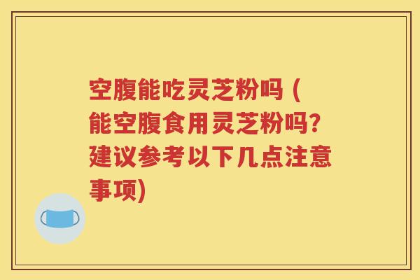 空腹能吃灵芝粉吗 (能空腹食用灵芝粉吗？建议参考以下几点注意事项)