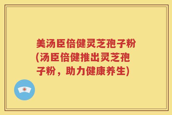 美汤臣倍健灵芝孢子粉(汤臣倍健推出灵芝孢子粉，助力健康养生)