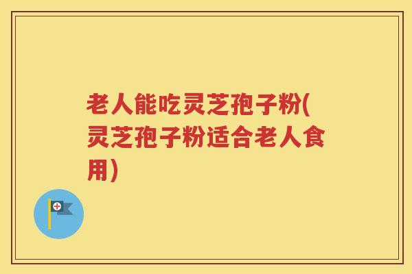 老人能吃灵芝孢子粉(灵芝孢子粉适合老人食用)