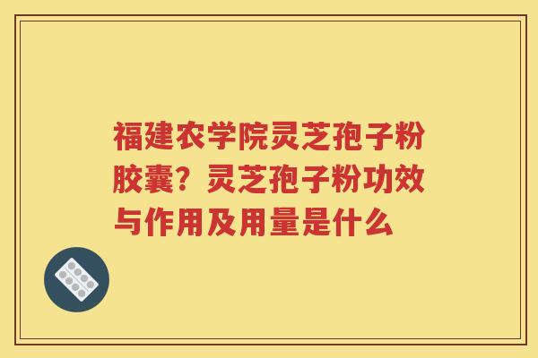 福建农学院灵芝孢子粉胶囊？灵芝孢子粉功效与作用及用量是什么