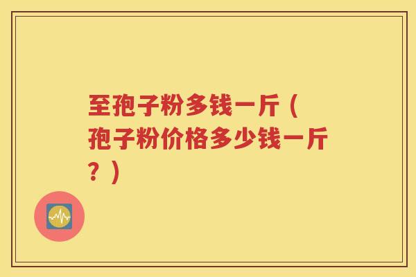至孢子粉多钱一斤 (孢子粉价格多少钱一斤？)