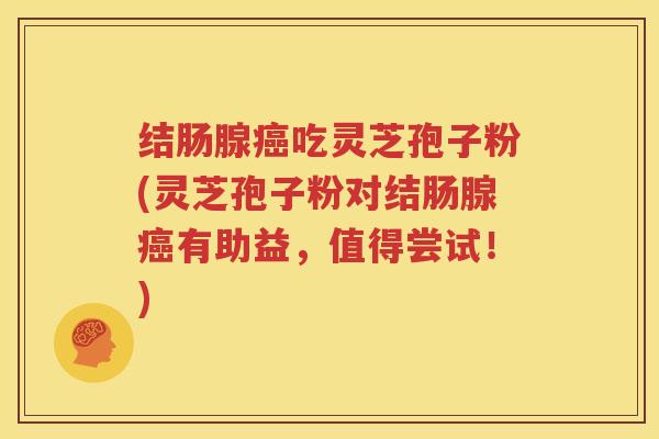 结肠腺癌吃灵芝孢子粉(灵芝孢子粉对结肠腺癌有助益，值得尝试！)