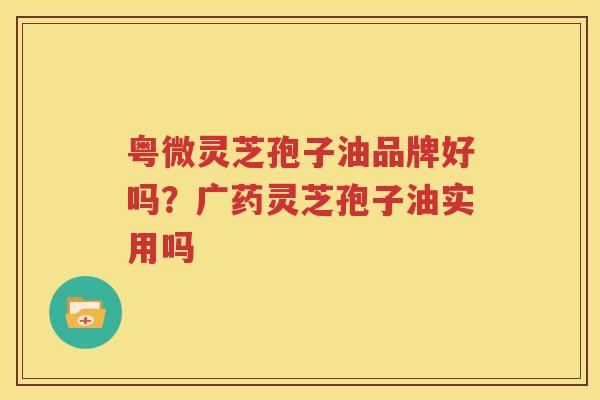 粤微灵芝孢子油品牌好吗？广药灵芝孢子油实用吗