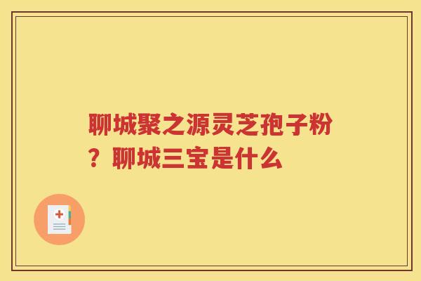 聊城聚之源灵芝孢子粉？聊城三宝是什么