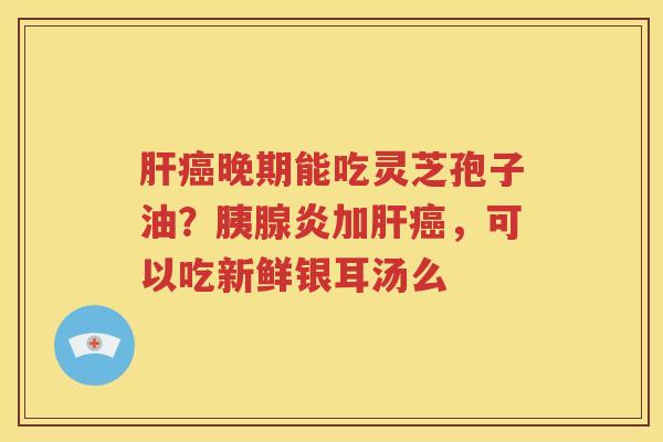 肝癌晚期能吃灵芝孢子油？胰腺炎加肝癌，可以吃新鲜银耳汤么