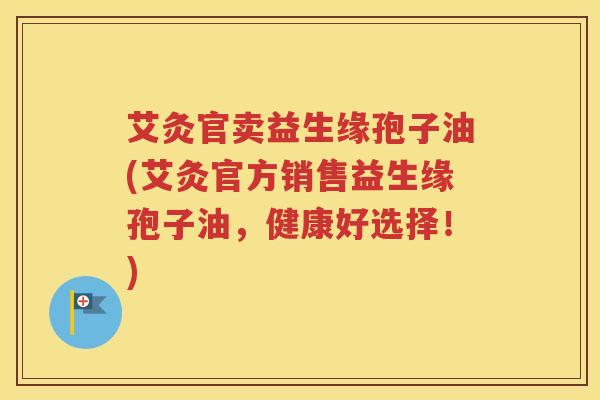 艾灸官卖益生缘孢子油(艾灸官方销售益生缘孢子油，健康好选择！)