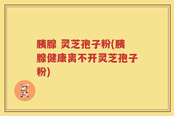 胰腺 灵芝孢子粉(胰腺健康离不开灵芝孢子粉)