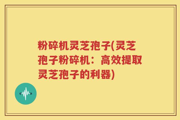 粉碎机灵芝孢子(灵芝孢子粉碎机：高效提取灵芝孢子的利器)
