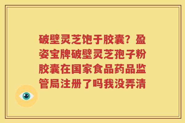 破壁灵芝饱于胶囊？盈姿宝牌破壁灵芝孢子粉胶囊在国家食品药品监管局注册了吗我没弄清