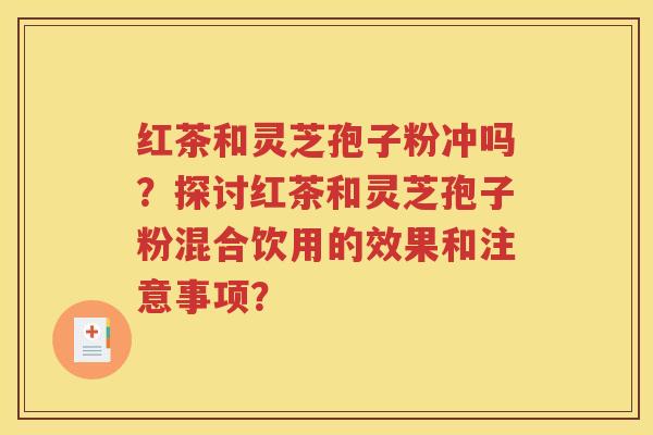 红茶和灵芝孢子粉冲吗？探讨红茶和灵芝孢子粉混合饮用的效果和注意事项？